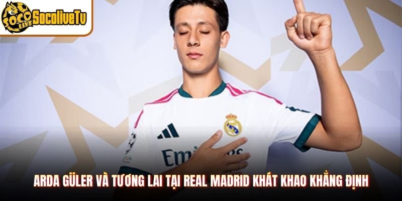 Arda Güler Và Tương Lai Tại Real Madrid Khát Khao Khẳng Định