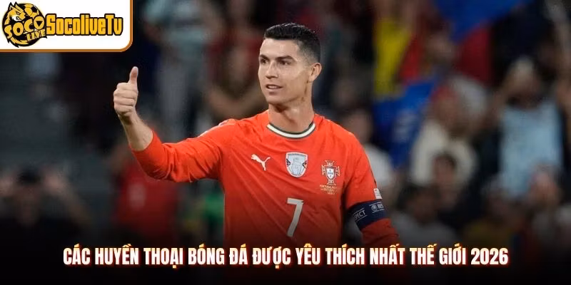 Các Huyền Thoại Bóng Đá Được Yêu Thích Nhất Thế Giới 2026