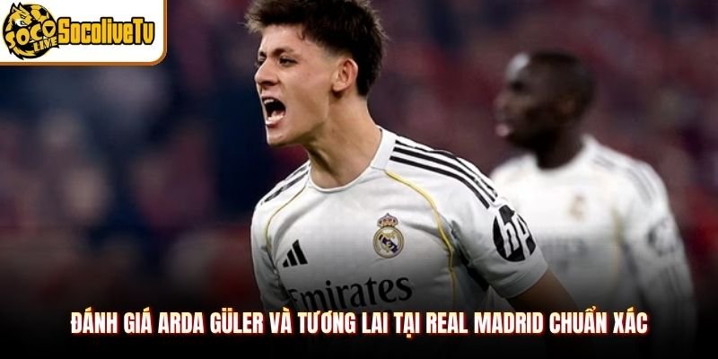 Đánh giá Arda Güler và tương lai tại Real Madrid chuẩn xác