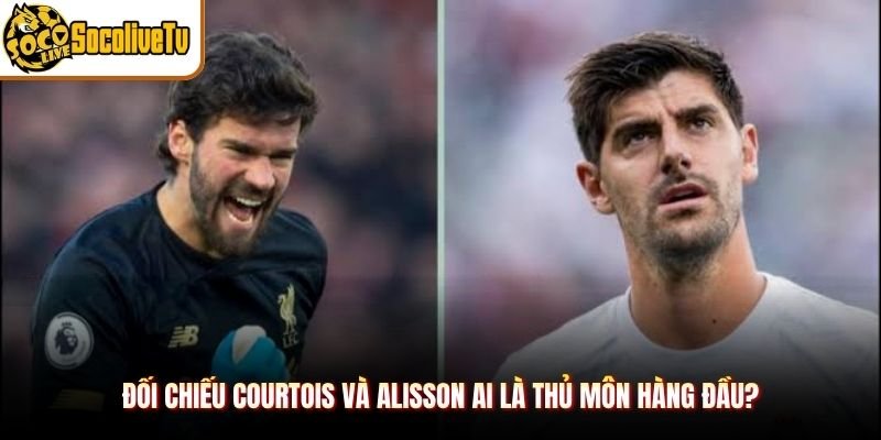 Đối chiếu Courtois và Alisson ai là thủ môn hàng đầu?