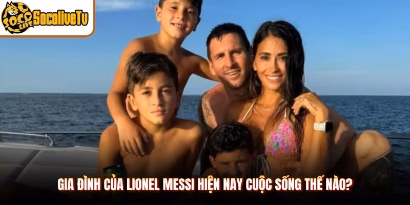 Gia Đình Của Lionel Messi Hiện Nay Cuộc Sống Thế Nào?