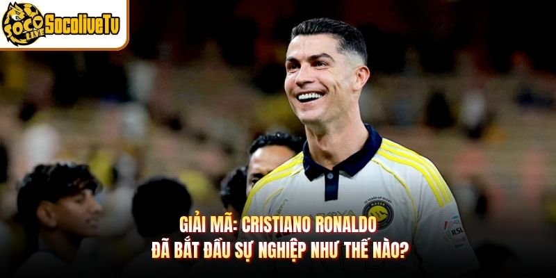 Giải Mã: Cristiano Ronaldo Đã Bắt Đầu Sự Nghiệp Như Thế Nào?