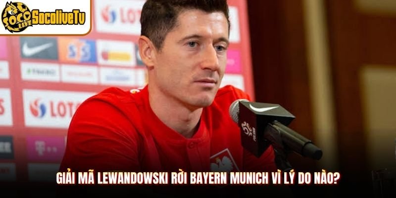 Giải mã Lewandowski rời Bayern Munich vì lý do nào?