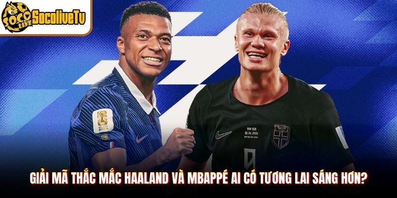 Giải mã thắc mắc Haaland và Mbappé ai có tương lai sáng hơn?