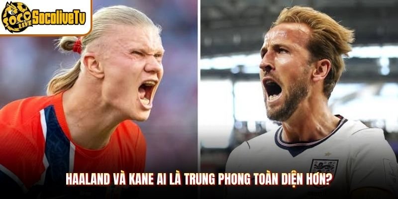 Haaland và Kane ai là trung phong toàn diện hơn?