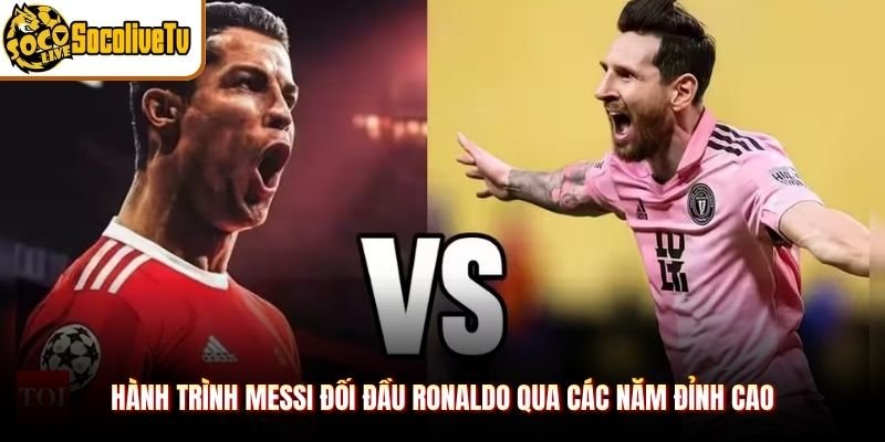 Hành trình Messi đối đầu Ronaldo qua các năm đỉnh cao