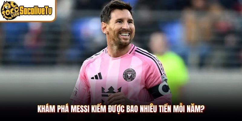 Khám phá Messi kiếm được bao nhiêu tiền mỗi năm?