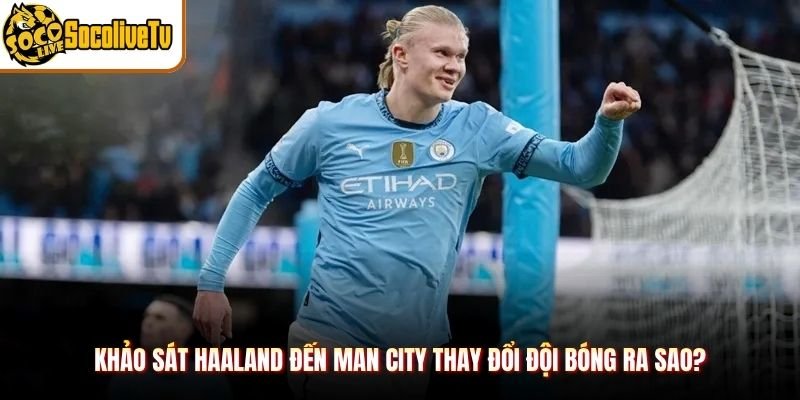Khảo sát Haaland đến Man City thay đổi đội bóng ra sao?