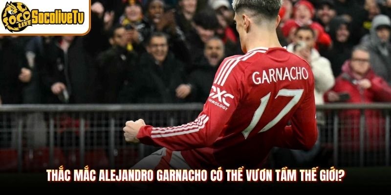 Thắc mắc Alejandro Garnacho có thể vươn tầm thế giới?