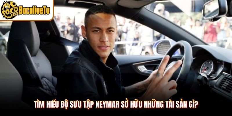 Tìm hiểu bộ sưu tập Neymar sở hữu những tài sản gì?
