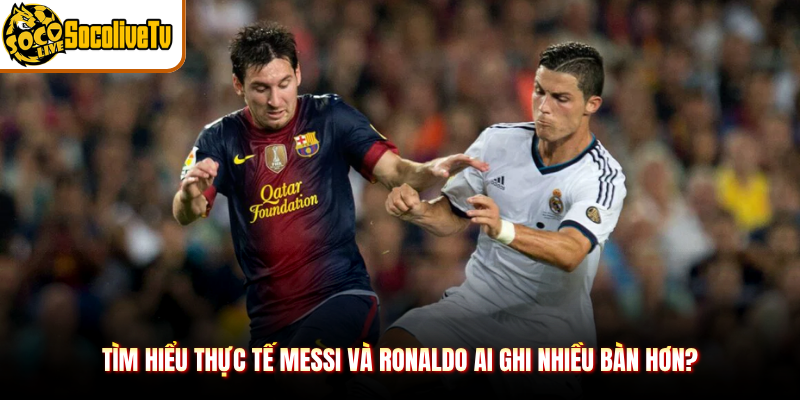 Tìm hiểu thực tế Messi và Ronaldo ai ghi nhiều bàn hơn?